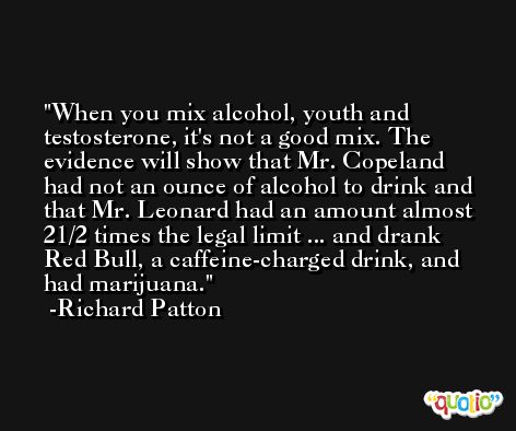 When you mix alcohol, youth and testosterone, it's not a good mix. The evidence will show that Mr. Copeland had not an ounce of alcohol to drink and that Mr. Leonard had an amount almost 21/2 times the legal limit ... and drank Red Bull, a caffeine-charged drink, and had marijuana. -Richard Patton