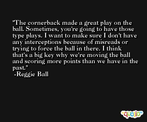 The cornerback made a great play on the ball. Sometimes, you're going to have those type plays. I want to make sure I don't have any interceptions because of misreads or trying to force the ball in there. I think that's a big key why we're moving the ball and scoring more points than we have in the past. -Reggie Ball