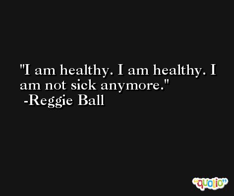 I am healthy. I am healthy. I am not sick anymore. -Reggie Ball