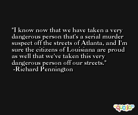 I know now that we have taken a very dangerous person that's a serial murder suspect off the streets of Atlanta, and I'm sure the citizens of Louisiana are proud as well that we've taken this very dangerous person off our streets. -Richard Pennington