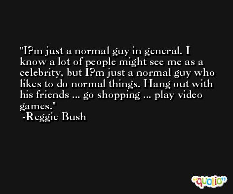 I?m just a normal guy in general. I know a lot of people might see me as a celebrity, but I?m just a normal guy who likes to do normal things. Hang out with his friends ... go shopping ... play video games. -Reggie Bush