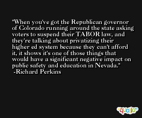 When you've got the Republican governor of Colorado running around the state asking voters to suspend their TABOR law, and they're talking about privatizing their higher ed system because they can't afford it, it shows it's one of those things that would have a significant negative impact on public safety and education in Nevada. -Richard Perkins