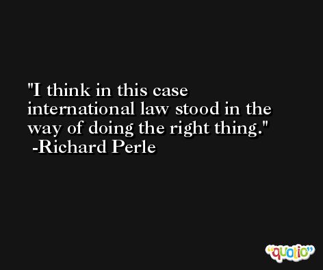 I think in this case international law stood in the way of doing the right thing. -Richard Perle