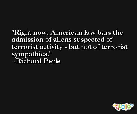 Right now, American law bars the admission of aliens suspected of terrorist activity - but not of terrorist sympathies. -Richard Perle
