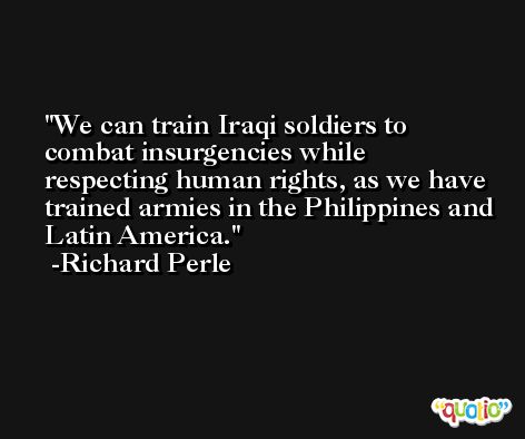 We can train Iraqi soldiers to combat insurgencies while respecting human rights, as we have trained armies in the Philippines and Latin America. -Richard Perle