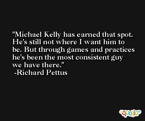 Michael Kelly has earned that spot. He's still not where I want him to be. But through games and practices he's been the most consistent guy we have there. -Richard Pettus