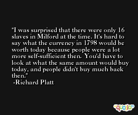 I was surprised that there were only 16 slaves in Milford at the time. It's hard to say what the currency in 1798 would be worth today because people were a lot more self-sufficient then. You'd have to look at what the same amount would buy today, and people didn't buy much back then. -Richard Platt