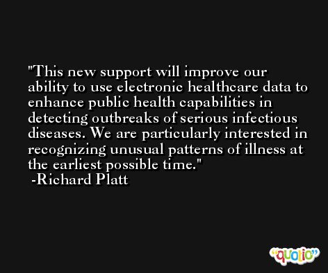 This new support will improve our ability to use electronic healthcare data to enhance public health capabilities in detecting outbreaks of serious infectious diseases. We are particularly interested in recognizing unusual patterns of illness at the earliest possible time. -Richard Platt