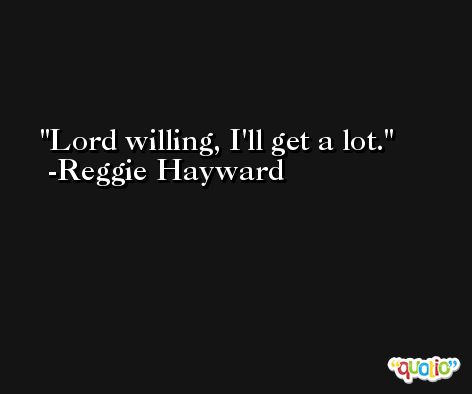 Lord willing, I'll get a lot. -Reggie Hayward