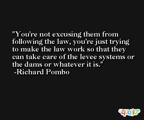 You're not excusing them from following the law, you're just trying to make the law work so that they can take care of the levee systems or the dams or whatever it is. -Richard Pombo