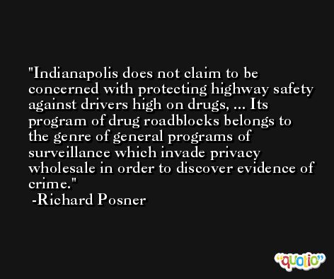 Indianapolis does not claim to be concerned with protecting highway safety against drivers high on drugs, ... Its program of drug roadblocks belongs to the genre of general programs of surveillance which invade privacy wholesale in order to discover evidence of crime. -Richard Posner