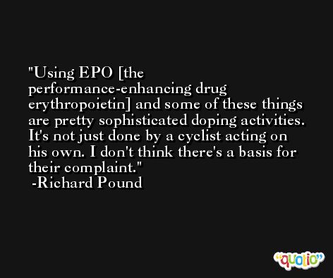 Using EPO [the performance-enhancing drug erythropoietin] and some of these things are pretty sophisticated doping activities. It's not just done by a cyclist acting on his own. I don't think there's a basis for their complaint. -Richard Pound