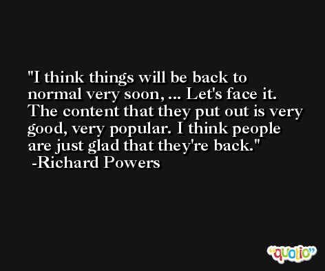 I think things will be back to normal very soon, ... Let's face it. The content that they put out is very good, very popular. I think people are just glad that they're back. -Richard Powers