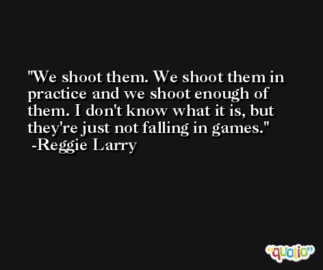 We shoot them. We shoot them in practice and we shoot enough of them. I don't know what it is, but they're just not falling in games. -Reggie Larry