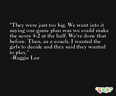 They were just too big. We went into it saying one game plan was we could make the score 4-2 at the half. We've done that before. Then, as a coach, I wanted the girls to decide and they said they wanted to play. -Reggie Lee