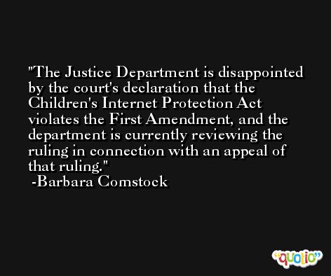 The Justice Department is disappointed by the court's declaration that the Children's Internet Protection Act violates the First Amendment, and the department is currently reviewing the ruling in connection with an appeal of that ruling. -Barbara Comstock