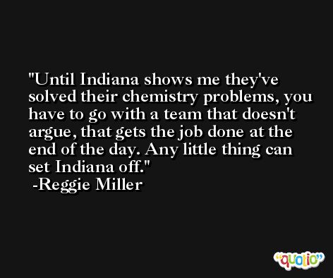Until Indiana shows me they've solved their chemistry problems, you have to go with a team that doesn't argue, that gets the job done at the end of the day. Any little thing can set Indiana off. -Reggie Miller
