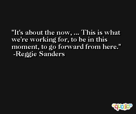 It's about the now, ... This is what we're working for, to be in this moment, to go forward from here. -Reggie Sanders