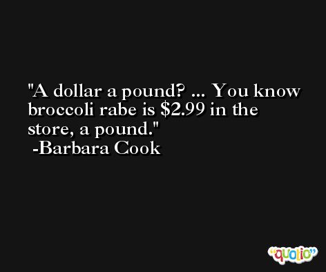 A dollar a pound? ... You know broccoli rabe is $2.99 in the store, a pound. -Barbara Cook