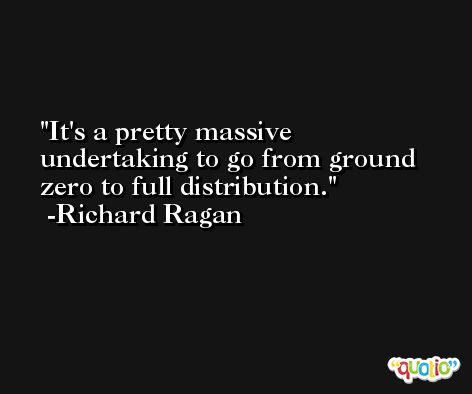 It's a pretty massive undertaking to go from ground zero to full distribution. -Richard Ragan