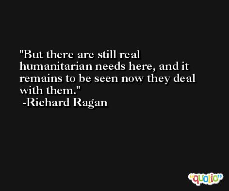 But there are still real humanitarian needs here, and it remains to be seen now they deal with them. -Richard Ragan