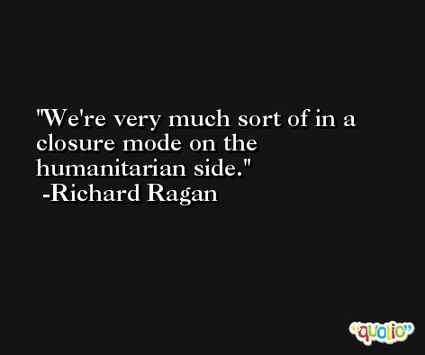 We're very much sort of in a closure mode on the humanitarian side. -Richard Ragan