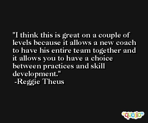 I think this is great on a couple of levels because it allows a new coach to have his entire team together and it allows you to have a choice between practices and skill development. -Reggie Theus