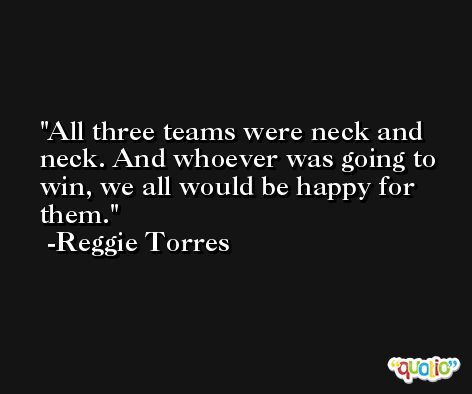 All three teams were neck and neck. And whoever was going to win, we all would be happy for them. -Reggie Torres