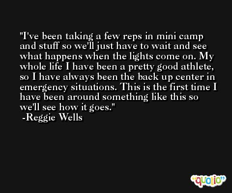 I've been taking a few reps in mini camp and stuff so we'll just have to wait and see what happens when the lights come on. My whole life I have been a pretty good athlete, so I have always been the back up center in emergency situations. This is the first time I have been around something like this so we'll see how it goes. -Reggie Wells