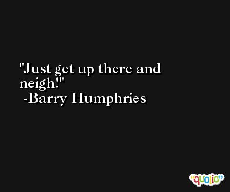 Just get up there and neigh! -Barry Humphries