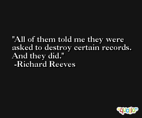 All of them told me they were asked to destroy certain records. And they did. -Richard Reeves