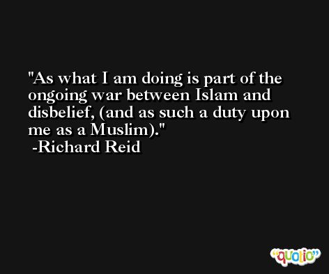 As what I am doing is part of the ongoing war between Islam and disbelief, (and as such a duty upon me as a Muslim). -Richard Reid