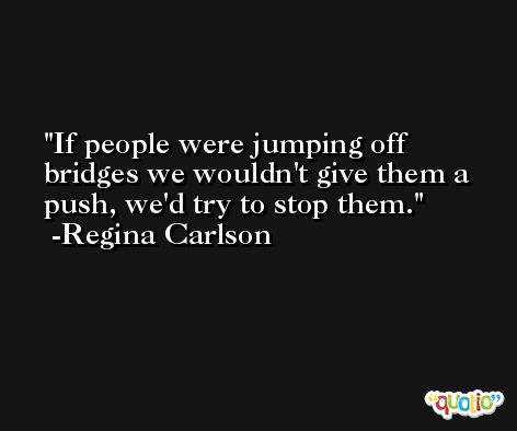 If people were jumping off bridges we wouldn't give them a push, we'd try to stop them. -Regina Carlson