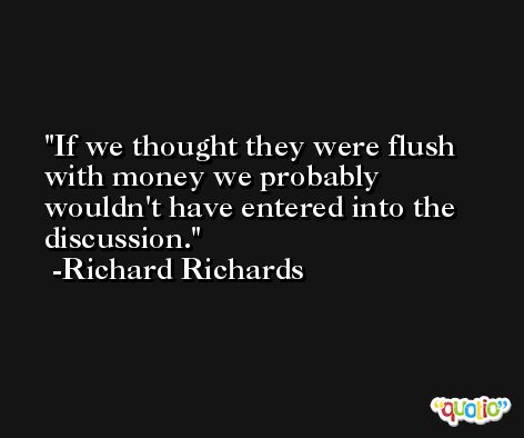 If we thought they were flush with money we probably wouldn't have entered into the discussion. -Richard Richards