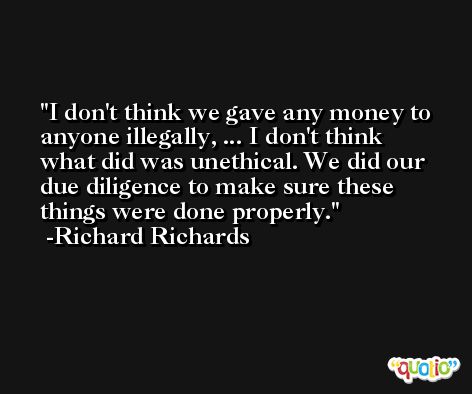 I don't think we gave any money to anyone illegally, ... I don't think what did was unethical. We did our due diligence to make sure these things were done properly. -Richard Richards