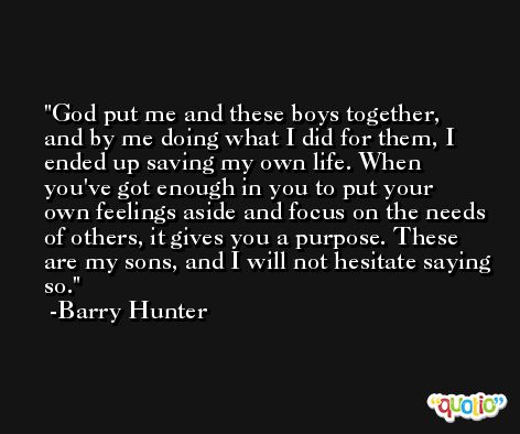 God put me and these boys together, and by me doing what I did for them, I ended up saving my own life. When you've got enough in you to put your own feelings aside and focus on the needs of others, it gives you a purpose. These are my sons, and I will not hesitate saying so. -Barry Hunter