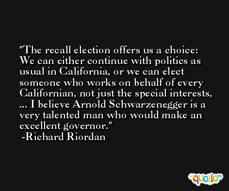 The recall election offers us a choice: We can either continue with politics as usual in California, or we can elect someone who works on behalf of every Californian, not just the special interests, ... I believe Arnold Schwarzenegger is a very talented man who would make an excellent governor. -Richard Riordan