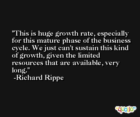 This is huge growth rate, especially for this mature phase of the business cycle. We just can't sustain this kind of growth, given the limited resources that are available, very long. -Richard Rippe