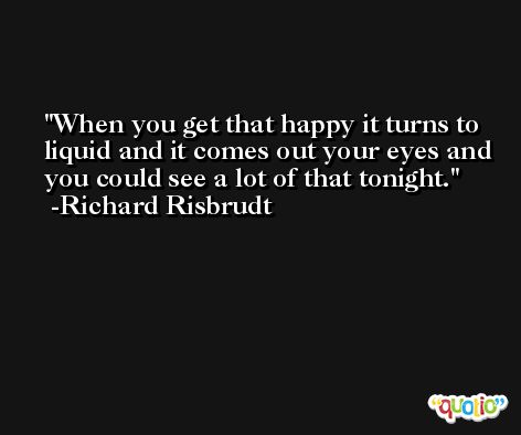 When you get that happy it turns to liquid and it comes out your eyes and you could see a lot of that tonight. -Richard Risbrudt
