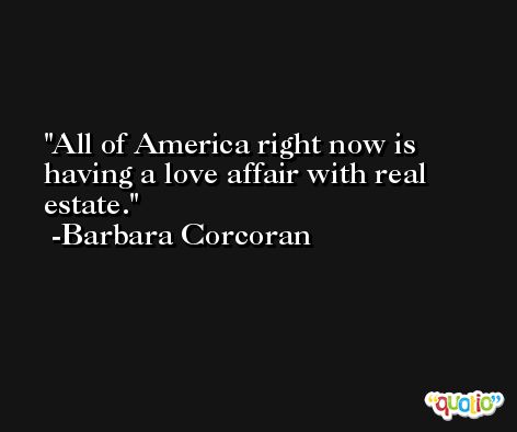 All of America right now is having a love affair with real estate. -Barbara Corcoran