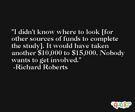 I didn't know where to look [for other sources of funds to complete the study]. It would have taken another $10,000 to $15,000. Nobody wants to get involved. -Richard Roberts