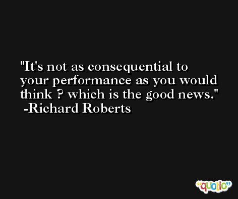 It's not as consequential to your performance as you would think ? which is the good news. -Richard Roberts