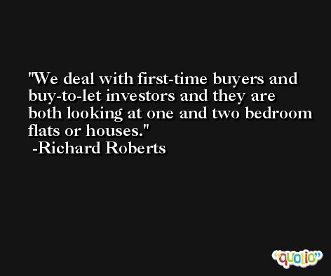 We deal with first-time buyers and buy-to-let investors and they are both looking at one and two bedroom flats or houses. -Richard Roberts