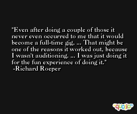 Even after doing a couple of those it never even occurred to me that it would become a full-time gig, ... That might be one of the reasons it worked out, because I wasn't auditioning. ... I was just doing it for the fun experience of doing it. -Richard Roeper
