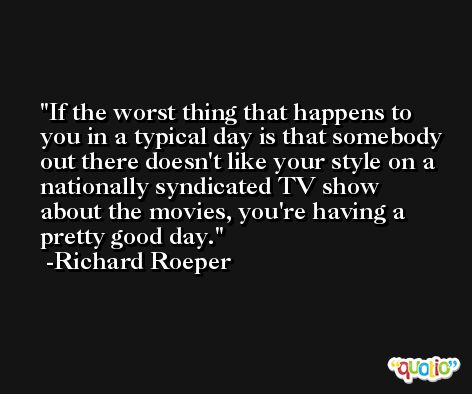 If the worst thing that happens to you in a typical day is that somebody out there doesn't like your style on a nationally syndicated TV show about the movies, you're having a pretty good day. -Richard Roeper