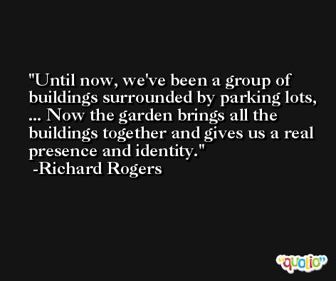 Until now, we've been a group of buildings surrounded by parking lots, ... Now the garden brings all the buildings together and gives us a real presence and identity. -Richard Rogers