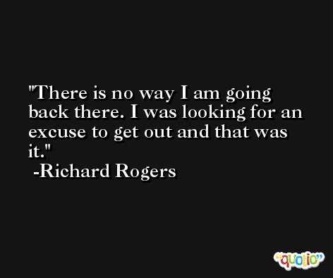 There is no way I am going back there. I was looking for an excuse to get out and that was it. -Richard Rogers