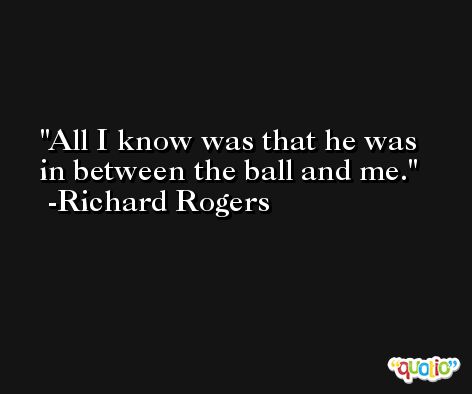 All I know was that he was in between the ball and me. -Richard Rogers
