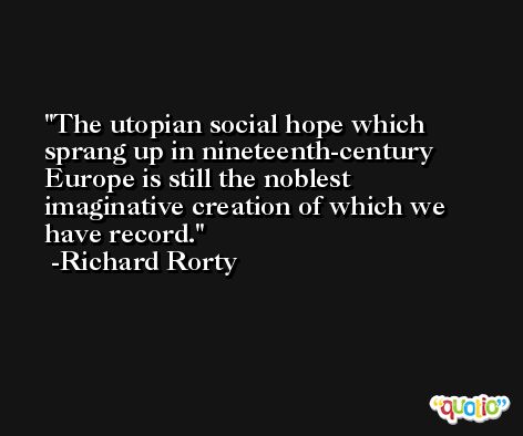 The utopian social hope which sprang up in nineteenth-century Europe is still the noblest imaginative creation of which we have record. -Richard Rorty