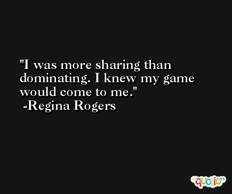 I was more sharing than dominating. I knew my game would come to me. -Regina Rogers